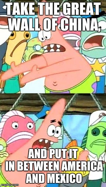 Put It Somewhere Else Patrick Meme | TAKE THE GREAT WALL OF CHINA, AND PUT IT IN BETWEEN AMERICA AND MEXICO | image tagged in memes,put it somewhere else patrick | made w/ Imgflip meme maker