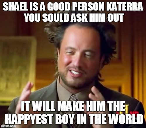 Ancient Aliens | SHAEL IS A GOOD PERSON KATERRA YOU SOULD ASK HIM OUT; IT WILL MAKE HIM THE HAPPYEST BOY IN THE WORLD | image tagged in memes,ancient aliens | made w/ Imgflip meme maker