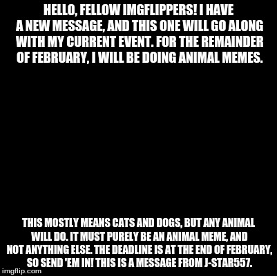 Blank | HELLO, FELLOW IMGFLIPPERS! I HAVE A NEW MESSAGE, AND THIS ONE WILL GO ALONG WITH MY CURRENT EVENT. FOR THE REMAINDER OF FEBRUARY, I WILL BE DOING ANIMAL MEMES. THIS MOSTLY MEANS CATS AND DOGS, BUT ANY ANIMAL WILL DO. IT MUST PURELY BE AN ANIMAL MEME, AND NOT ANYTHING ELSE. THE DEADLINE IS AT THE END OF FEBRUARY, SO SEND 'EM IN! THIS IS A MESSAGE FROM J-STAR557. | image tagged in blank | made w/ Imgflip meme maker