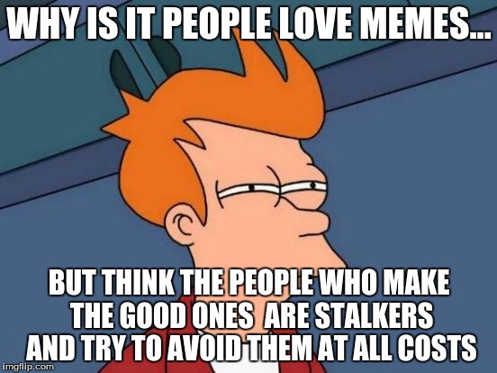 Futurama Fry | WHY IS IT PEOPLE LOVE MEMES... BUT THINK THE PEOPLE WHO MAKE THE GOOD ONES  ARE STALKERS AND TRY TO AVOID THEM AT ALL COSTS | image tagged in memes,futurama fry | made w/ Imgflip meme maker