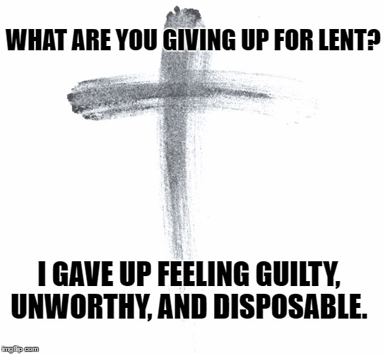 lent | WHAT ARE YOU GIVING UP FOR LENT? I GAVE UP FEELING GUILTY, UNWORTHY, AND DISPOSABLE. | image tagged in ash wednesday,lent,christians,christianity | made w/ Imgflip meme maker