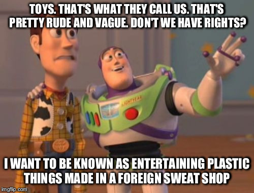 X, X Everywhere Meme | TOYS. THAT'S WHAT THEY CALL US. THAT'S PRETTY RUDE AND VAGUE. DON'T WE HAVE RIGHTS? I WANT TO BE KNOWN AS ENTERTAINING PLASTIC THINGS MADE IN A FOREIGN SWEAT SHOP | image tagged in memes,x x everywhere | made w/ Imgflip meme maker
