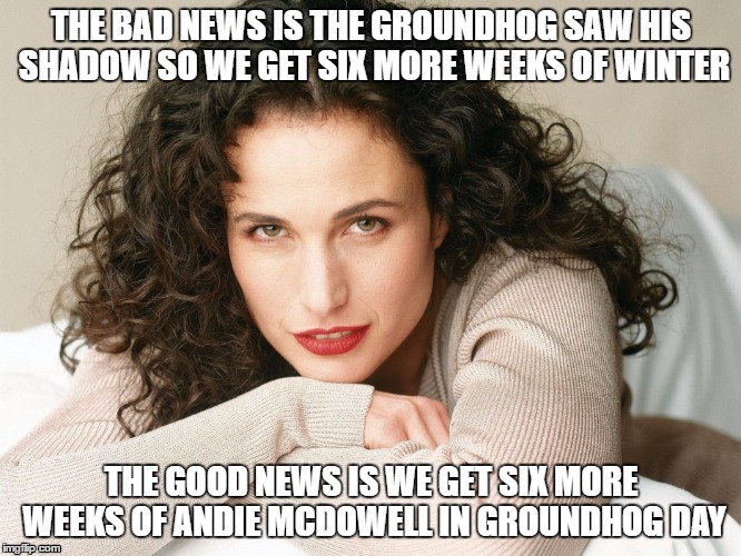 Groundhog day | THE BAD NEWS IS THE GROUNDHOG SAW HIS SHADOW SO WE GET SIX MORE WEEKS OF WINTER; THE GOOD NEWS IS WE GET SIX MORE WEEKS OF ANDIE MCDOWELL IN GROUNDHOG DAY | image tagged in groundhog day | made w/ Imgflip meme maker