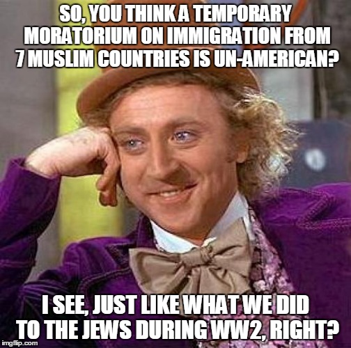 Creepy Condescending Wonka | SO, YOU THINK A TEMPORARY MORATORIUM ON IMMIGRATION FROM 7 MUSLIM COUNTRIES IS UN-AMERICAN? I SEE, JUST LIKE WHAT WE DID TO THE JEWS DURING WW2, RIGHT? | image tagged in memes,creepy condescending wonka | made w/ Imgflip meme maker
