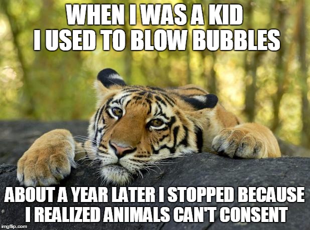 Confession Tiger | WHEN I WAS A KID I USED TO BLOW BUBBLES; ABOUT A YEAR LATER I STOPPED BECAUSE I REALIZED ANIMALS CAN'T CONSENT | image tagged in confession tiger | made w/ Imgflip meme maker