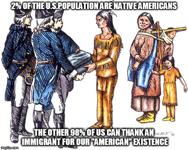 Never forget! | 2% OF THE U.S.POPULATION ARE NATIVE AMERICANS; THE OTHER 98% OF US CAN THANK AN IMMIGRANT FOR OUR "AMERICAN" EXISTENCE | image tagged in native americans,immigrants,travel ban | made w/ Imgflip meme maker