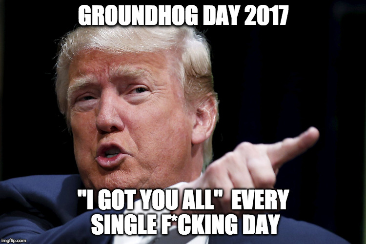 Trump Pointing | GROUNDHOG DAY 2017; "I GOT YOU ALL" 
EVERY SINGLE F*CKING DAY | image tagged in trump pointing | made w/ Imgflip meme maker
