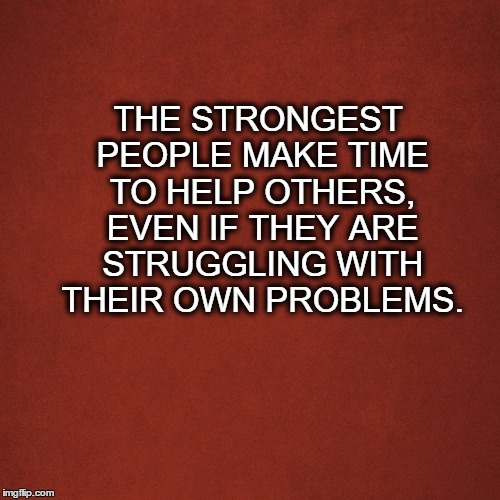Blank Red Background | THE STRONGEST PEOPLE MAKE TIME TO HELP OTHERS, EVEN IF THEY ARE STRUGGLING WITH THEIR OWN PROBLEMS. | image tagged in blank red background | made w/ Imgflip meme maker
