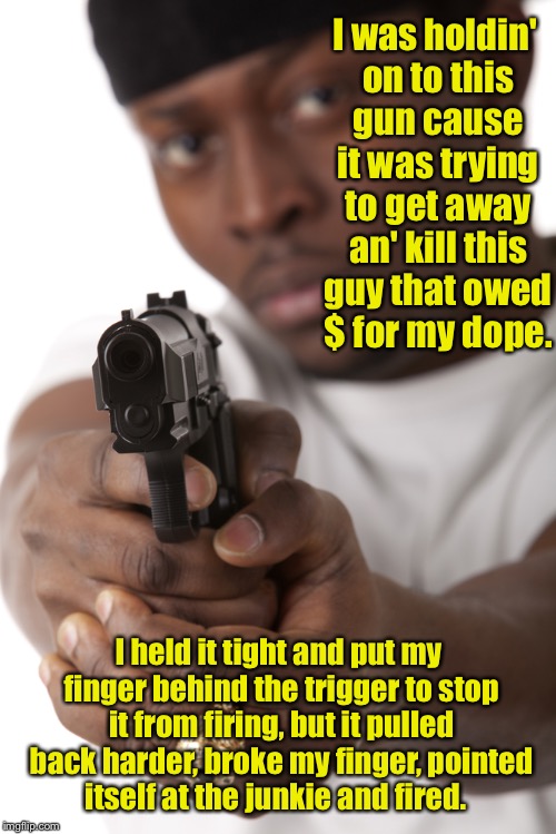 How guns kill people | I was holdin' on to this gun cause it was trying to get away an' kill this guy that owed $ for my dope. I held it tight and put my finger behind the trigger to stop it from firing, but it pulled back harder, broke my finger, pointed itself at the junkie and fired. | image tagged in memes,gun control,nra,crime,drugs,murder | made w/ Imgflip meme maker