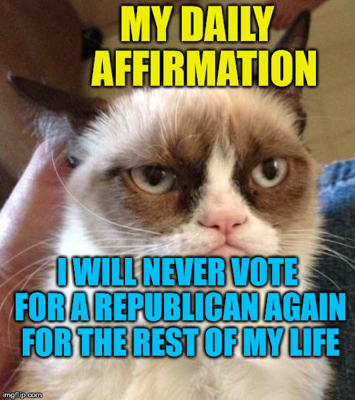 Grumpy Cat Reverse | MY DAILY       AFFIRMATION; I WILL NEVER VOTE FOR A REPUBLICAN AGAIN FOR THE REST OF MY LIFE | image tagged in memes,grumpy cat reverse,grumpy cat | made w/ Imgflip meme maker