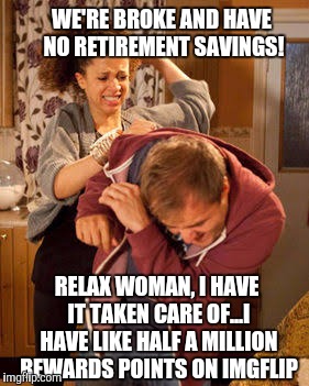 Seems like a solid plan to me | WE'RE BROKE AND HAVE NO RETIREMENT SAVINGS! RELAX WOMAN, I HAVE IT TAKEN CARE OF...I HAVE LIKE HALF A MILLION REWARDS POINTS ON IMGFLIP | image tagged in battered husband,imgflip unite,retirement,memes | made w/ Imgflip meme maker