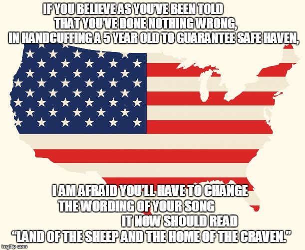 US flag | IF YOU BELIEVE AS YOU’VE BEEN TOLD 















 THAT YOU’VE DONE NOTHING WRONG,






 
IN HANDCUFFING A 5 YEAR OLD TO GUARANTEE SAFE HAVEN, I AM AFRAID YOU’LL HAVE TO CHANGE     THE WORDING OF YOUR SONG                                     

IT NOW SHOULD READ  “LAND OF THE SHEEP AND THE HOME OF THE CRAVEN.” | image tagged in us flag | made w/ Imgflip meme maker