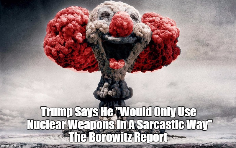 The Borowitz Report: Trump Says He "Would Only Use Nuclear Weapons In A Sarcastic Way." | Trump Says He "Would Only Use Nuclear Weapons In A Sarcastic Way" The Borowitz Report | image tagged in trump - the big one - and sarcasm,trump goes nuclear,trump and the big one - just kidding,trump and nuclear weapons,trump and th | made w/ Imgflip meme maker