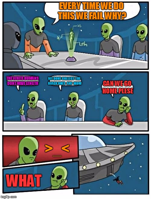 Alien Meeting Suggestion Meme | EVERY TIME WE DO THIS WE FAIL WHY? THE WHITE HUMANS DONT HAVE LENGTH; WE DONT COLLECT THE BLACK ONES   ANY  MORE; CAN WE GO HOME PLESE; >_<; WHAT | image tagged in memes,alien meeting suggestion | made w/ Imgflip meme maker