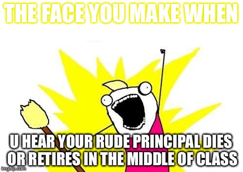 X All The Y Meme | THE FACE YOU MAKE WHEN; U HEAR YOUR RUDE PRINCIPAL DIES OR RETIRES IN THE MIDDLE OF CLASS | image tagged in memes,x all the y | made w/ Imgflip meme maker