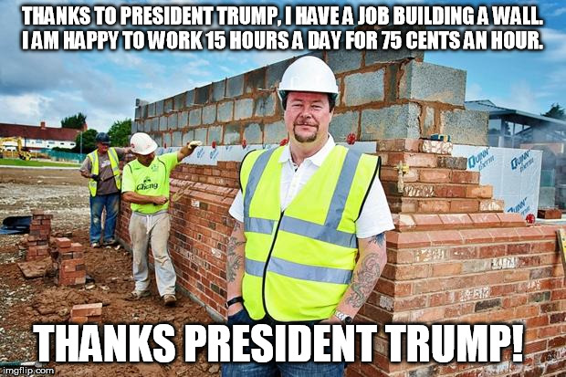 trump wall | THANKS TO PRESIDENT TRUMP, I HAVE A JOB BUILDING A WALL. I AM HAPPY TO WORK 15 HOURS A DAY FOR 75 CENTS AN HOUR. THANKS PRESIDENT TRUMP! | image tagged in trump,wall,jobs | made w/ Imgflip meme maker