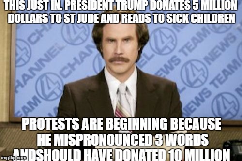 Ron Burgundy | THIS JUST IN. PRESIDENT TRUMP DONATES 5 MILLION DOLLARS TO ST JUDE AND READS TO SICK CHILDREN; PROTESTS ARE BEGINNING BECAUSE HE MISPRONOUNCED 3 WORDS ANDSHOULD HAVE DONATED 10 MILLION | image tagged in memes,ron burgundy | made w/ Imgflip meme maker