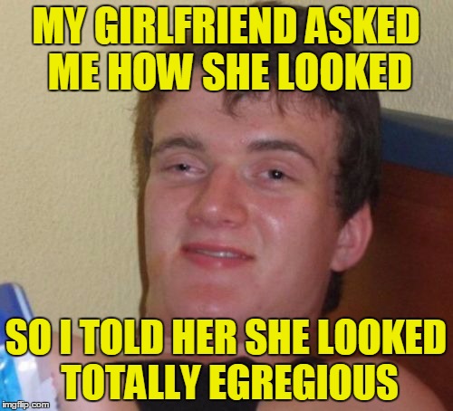 10 Guy Meme | MY GIRLFRIEND ASKED ME HOW SHE LOOKED SO I TOLD HER SHE LOOKED TOTALLY EGREGIOUS | image tagged in memes,10 guy | made w/ Imgflip meme maker