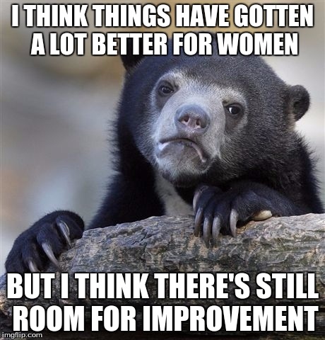 Confession Bear Meme | I THINK THINGS HAVE GOTTEN A LOT BETTER FOR WOMEN BUT I THINK THERE'S STILL ROOM FOR IMPROVEMENT | image tagged in memes,confession bear | made w/ Imgflip meme maker