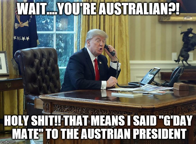 Trump_Australia_1 | WAIT....YOU'RE AUSTRALIAN?! HOLY SHIT!! THAT MEANS I SAID "G'DAY MATE" TO THE AUSTRIAN PRESIDENT | image tagged in trump_australia_1 | made w/ Imgflip meme maker