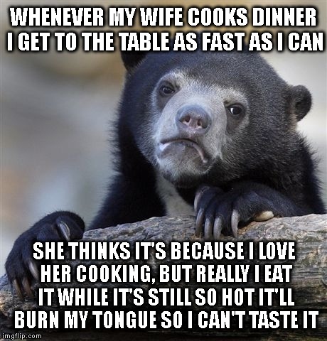 I'd rather we eat out. | WHENEVER MY WIFE COOKS DINNER I GET TO THE TABLE AS FAST AS I CAN; SHE THINKS IT'S BECAUSE I LOVE HER COOKING, BUT REALLY I EAT IT WHILE IT'S STILL SO HOT IT'LL BURN MY TONGUE SO I CAN'T TASTE IT | image tagged in memes,confession bear,funny,front page | made w/ Imgflip meme maker