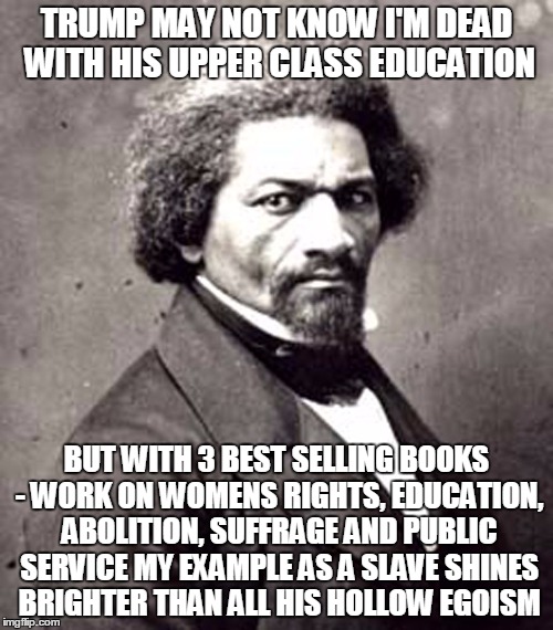 Frederick Douglas | TRUMP MAY NOT KNOW I'M DEAD WITH HIS UPPER CLASS EDUCATION; BUT WITH 3 BEST SELLING BOOKS - WORK ON WOMENS RIGHTS, EDUCATION, ABOLITION, SUFFRAGE AND PUBLIC SERVICE MY EXAMPLE AS A SLAVE SHINES BRIGHTER THAN ALL HIS HOLLOW EGOISM | image tagged in frederick douglas | made w/ Imgflip meme maker