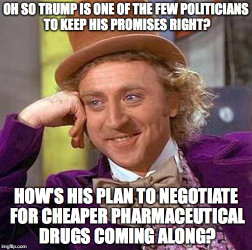 Creepy Condescending Wonka | OH SO TRUMP IS ONE OF THE FEW POLITICIANS TO KEEP HIS PROMISES RIGHT? HOW'S HIS PLAN TO NEGOTIATE FOR CHEAPER PHARMACEUTICAL DRUGS COMING ALONG? | image tagged in creepy condescending wonka,donald trump,big pharma,captialism,drugs,notmypresident | made w/ Imgflip meme maker