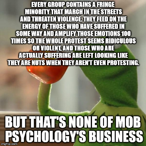 But That's None Of My Business Meme | EVERY GROUP CONTAINS A FRINGE MINORITY THAT MARCH IN THE STREETS AND THREATEN VIOLENCE. THEY FEED ON THE ENERGY OF THOSE WHO HAVE SUFFERED I | image tagged in memes,but thats none of my business,kermit the frog | made w/ Imgflip meme maker