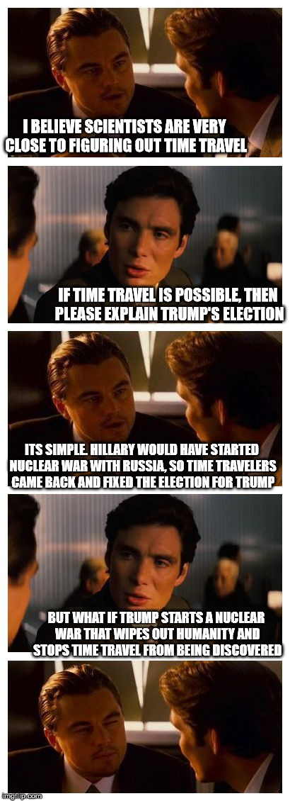 Reception | I BELIEVE SCIENTISTS ARE VERY CLOSE TO FIGURING OUT TIME TRAVEL; IF TIME TRAVEL IS POSSIBLE, THEN PLEASE EXPLAIN TRUMP'S ELECTION; ITS SIMPLE. HILLARY WOULD HAVE STARTED NUCLEAR WAR WITH RUSSIA, SO TIME TRAVELERS CAME BACK AND FIXED THE ELECTION FOR TRUMP; BUT WHAT IF TRUMP STARTS A NUCLEAR WAR THAT WIPES OUT HUMANITY AND STOPS TIME TRAVEL FROM BEING DISCOVERED | image tagged in leonardo inception extended | made w/ Imgflip meme maker