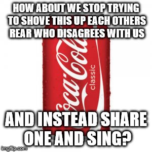 coke | HOW ABOUT WE STOP TRYING TO SHOVE THIS UP EACH OTHERS REAR WHO DISAGREES WITH US; AND INSTEAD SHARE ONE AND SING? | image tagged in coke | made w/ Imgflip meme maker