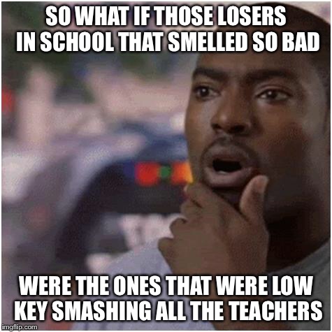 Shocked black guy | SO WHAT IF THOSE LOSERS IN SCHOOL THAT SMELLED SO BAD; WERE THE ONES THAT WERE LOW KEY SMASHING ALL THE TEACHERS | image tagged in shocked black guy | made w/ Imgflip meme maker