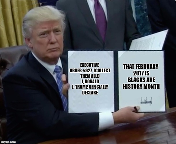 For my good friend, Frederick Douglass... | THAT FEBRUARY 2017 IS BLACKS ARE HISTORY MONTH; EXECUTIVE ORDER #327

(COLLECT THEM ALL!) 
I, DONALD J. TRUMP, OFFICIALLY DECLARE | image tagged in trump bill signing,black history month,not my president | made w/ Imgflip meme maker