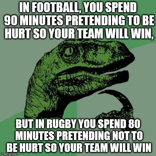 it is true though - get hurt in football, you're a hero, get hurt in rugby and you're weak | IN FOOTBALL, YOU SPEND 90 MINUTES PRETENDING TO BE HURT SO YOUR TEAM WILL WIN, BUT IN RUGBY YOU SPEND 80 MINUTES PRETENDING NOT TO BE HURT SO YOUR TEAM WILL WIN | image tagged in memes,philosoraptor | made w/ Imgflip meme maker