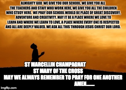 prayer | ALMIGHTY GOD

WE GIVE YOU OUR SCHOOL.
WE GIVE YOU ALL THE TEACHERS AND STAFF WHO WORK HERE,
WE GIVE YOU ALL THE CHILDREN WHO STUDY HERE.

WE PRAY OUR SCHOOL WOULD BE PLACE OF GREAT DISCOVERY, ADVENTURE AND CREATIVITY.
MAY IT BE A PLACE WHERE WE LOVE TO LEARN AND WHERE WE LEARN TO LOVE,
A PLACE WHERE EVERY ONE IS RESPECTED AND ALL ARE DEEPLY VALUED.
WE ASK ALL THIS THROUGH JESUS CHRIST OUR LORD. ST MARCELLIN CHAMPAGNAT
                        ST MARY OF THE CROSS
                   MAY WE ALWAYS REMEMBER TO PRAY FOR ONE ANOTHER
                                            AMEN........ | image tagged in prayer | made w/ Imgflip meme maker