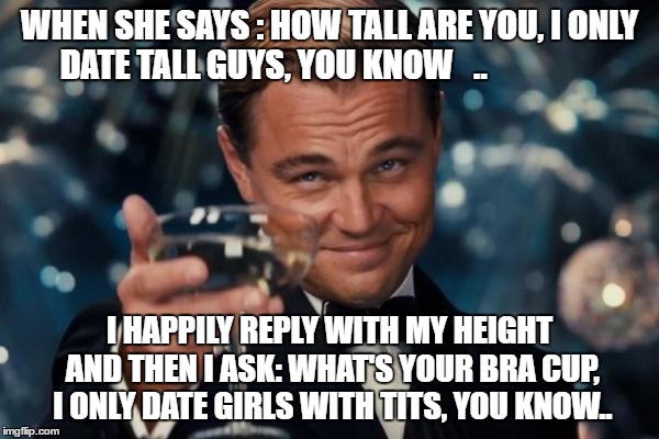 Leonardo Dicaprio Cheers Meme | WHEN SHE SAYS : HOW TALL ARE YOU, I ONLY DATE TALL GUYS, YOU KNOW   .. I HAPPILY REPLY WITH MY HEIGHT AND THEN I ASK: WHAT'S YOUR BRA CUP, I ONLY DATE GIRLS WITH TITS, YOU KNOW.. | image tagged in memes,leonardo dicaprio cheers | made w/ Imgflip meme maker