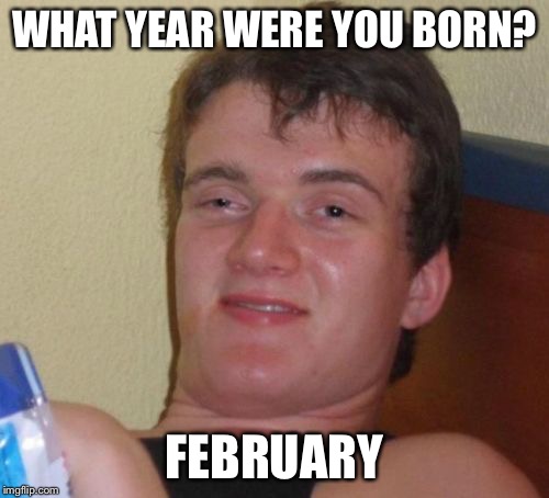 10 Guy Meme | WHAT YEAR WERE YOU BORN? FEBRUARY | image tagged in memes,10 guy | made w/ Imgflip meme maker