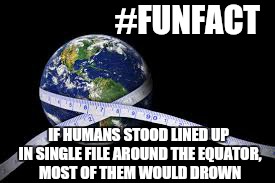 Isnt science fun | #FUNFACT; IF HUMANS STOOD LINED UP IN SINGLE FILE AROUND THE EQUATOR, MOST OF THEM WOULD DROWN | image tagged in memes,first world problems,science | made w/ Imgflip meme maker