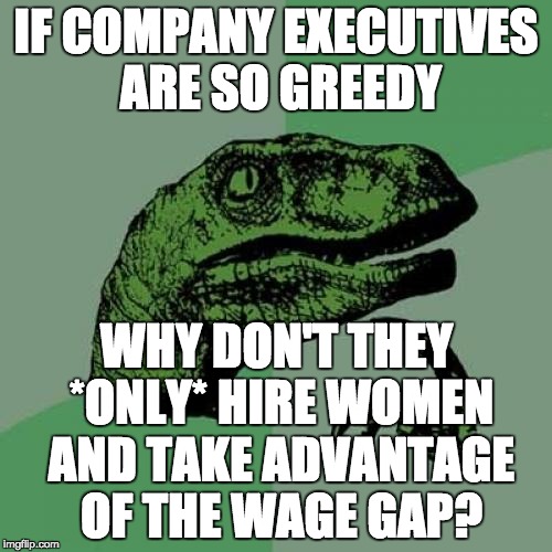 I'll be labeled a Hitlerian sexist bigot that should be killed. But maybe the wage gap doesn't really exist as presented. | IF COMPANY EXECUTIVES ARE SO GREEDY; WHY DON'T THEY *ONLY* HIRE WOMEN AND TAKE ADVANTAGE OF THE WAGE GAP? | image tagged in memes,philosoraptor | made w/ Imgflip meme maker