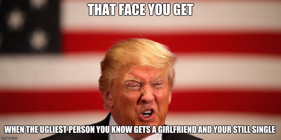 True Though | THAT FACE YOU GET; WHEN THE UGLIEST PERSON YOU KNOW GETS A GIRLFRIEND AND YOUR STILL SINGLE | image tagged in donald trump | made w/ Imgflip meme maker