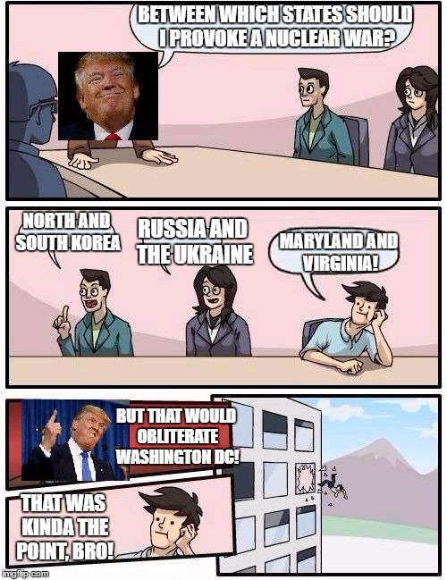 Trump Meeting Suggestion | BETWEEN WHICH STATES SHOULD I PROVOKE A NUCLEAR WAR? NORTH AND SOUTH KOREA; RUSSIA AND THE UKRAINE; MARYLAND AND VIRGINIA! BUT THAT WOULD OBLITERATE WASHINGTON DC! THAT WAS KINDA THE POINT, BRO! | image tagged in trump meeting suggestion,boardroom meeting suggestion,donald trump | made w/ Imgflip meme maker