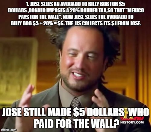 Ancient Aliens | 1. JOSE SELLS AN AVOCADO TO BILLY BOB FOR $5 DOLLARS
,DONALD IMPOSES A 20% BORDER TAX,SO THAT "MEXICO PAYS FOR THE WALL".
NOW JOSE SELLS THE AVOCADO TO BILLY BOB $5 + 20% = $6.
THE  US COLLECTS ITS $1 FROM JOSE. JOSE STILL MADE $5 DOLLARS

WHO PAID FOR THE WALL? | image tagged in memes,ancient aliens | made w/ Imgflip meme maker