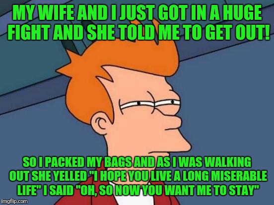 Futurama Fry |  MY WIFE AND I JUST GOT IN A HUGE FIGHT AND SHE TOLD ME TO GET OUT! SO I PACKED MY BAGS AND AS I WAS WALKING OUT SHE YELLED "I HOPE YOU LIVE A LONG MISERABLE LIFE" I SAID "OH, SO NOW YOU WANT ME TO STAY" | image tagged in memes,futurama fry | made w/ Imgflip meme maker