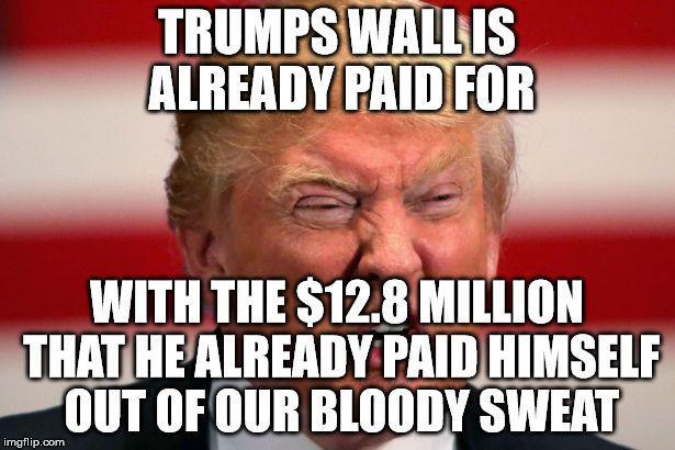 POTUS | TRUMPS WALL IS ALREADY PAID FOR; WITH THE $12.8 MILLION THAT HE ALREADY PAID HIMSELF OUT OF OUR BLOODY SWEAT | image tagged in potus | made w/ Imgflip meme maker