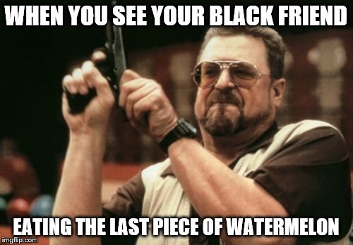 Am I The Only One Around Here Meme | WHEN YOU SEE YOUR BLACK FRIEND; EATING THE LAST PIECE OF WATERMELON | image tagged in memes,am i the only one around here | made w/ Imgflip meme maker