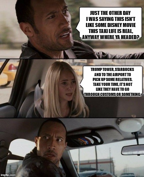 The Rock Driving Meme | JUST THE OTHER DAY I WAS SAYING THIS ISN'T LIKE SOME DISNEY MOVIE THIS TAXI LIFE IS REAL, ANYWAY WHERE YA HEADED? TRUMP TOWER, STARBUCKS AND TO THE AIRPORT TO PICK UP SOME RELATIVES. TAKE YOUR TIME, IT'S NOT LIKE THEY HAVE TO GO THROUGH CUSTOMS OR SOMETHING. | image tagged in memes,the rock driving | made w/ Imgflip meme maker