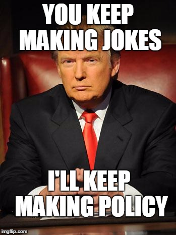 Trump's not joking | YOU KEEP MAKING JOKES; I'LL KEEP MAKING POLICY | image tagged in serious trump,joke | made w/ Imgflip meme maker