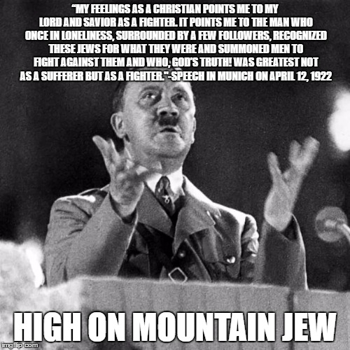 High on Mountain Jew | “MY FEELINGS AS A CHRISTIAN POINTS ME TO MY LORD AND SAVIOR AS A
FIGHTER. IT POINTS ME TO THE MAN WHO ONCE IN LONELINESS, SURROUNDED
BY A FEW FOLLOWERS, RECOGNIZED THESE JEWS FOR WHAT THEY WERE AND
SUMMONED MEN TO FIGHT AGAINST THEM AND WHO, GOD’S TRUTH! WAS GREATEST
NOT AS A SUFFERER BUT AS A FIGHTER."-SPEECH IN MUNICH ON APRIL 12, 1922; HIGH ON MOUNTAIN JEW | image tagged in cfk hitler | made w/ Imgflip meme maker