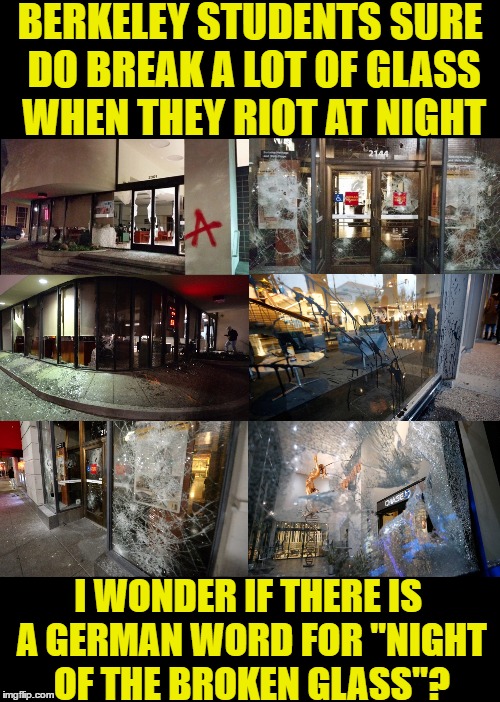 Berkeley Kristallnacht | BERKELEY STUDENTS SURE DO BREAK A LOT OF GLASS WHEN THEY RIOT AT NIGHT; I WONDER IF THERE IS A GERMAN WORD FOR "NIGHT OF THE BROKEN GLASS"? | image tagged in berkeley,kristallnacht,liberals,milo,riot,democrats | made w/ Imgflip meme maker