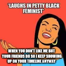 Laughs in petty black feminist | WHEN YOU DON'T LIKE ME BUT YOUR FRIENDS DO SO I KEEP SHOWING UP ON YOUR TIMELINE ANYWAY | image tagged in petty,black,feminist | made w/ Imgflip meme maker