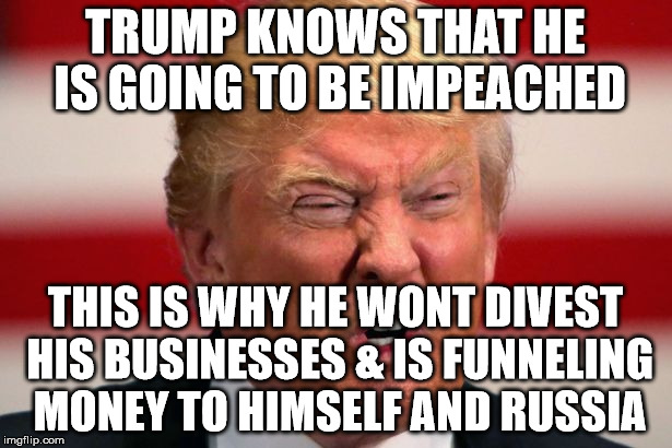 POTUS | TRUMP KNOWS THAT HE IS GOING TO BE IMPEACHED; THIS IS WHY HE WONT DIVEST HIS BUSINESSES & IS FUNNELING MONEY TO HIMSELF AND RUSSIA | image tagged in potus | made w/ Imgflip meme maker